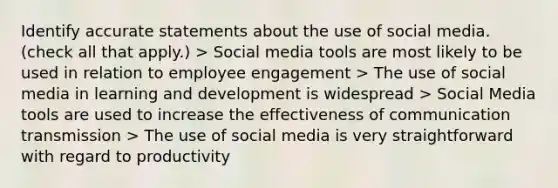 Identify accurate statements about the use of social media. (check all that apply.) > Social media tools are most likely to be used in relation to employee engagement > The use of social media in learning and development is widespread > Social Media tools are used to increase the effectiveness of communication transmission > The use of social media is very straightforward with regard to productivity