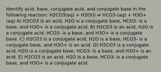 Identify acid, base, conjugate acid, and conjugate base in the following reaction: H2CO3(aq) + H2O(l) ⇌ HCO3-(aq) + H3O+(aq) A) H2CO3 is an acid, H2O is a conjugate base, HCO3- is a base, and H3O+ is a conjugate acid. B) H2CO3 is an acid, H2O is a conjugate acid, HCO3- is a base, and H3O+ is a conjugate base. C) H2CO3 is a conjugate acid, H2O is a base, HCO3- is a conjugate base, and H3O+ is an acid. D) H2CO3 is a conjugate acid, H2O is a conjugate base, HCO3- is a base, and H3O+ is an acid. E) H2CO3 is an acid, H2O is a base, HCO3- is a conjugate base, and H3O+ is a conjugate acid.