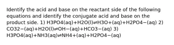 Identify the acid and base on the reactant side of the following equations and identify the conjugate acid and base on the product side. 1) H3PO4(aq)+H2O(l)⇌H3O+(aq)+H2PO4−(aq) 2) CO32−(aq)+H2O(l)⇌OH−(aq)+HCO3−(aq) 3) H3PO4(aq)+NH3(aq)⇌NH4+(aq)+H2PO4−(aq)