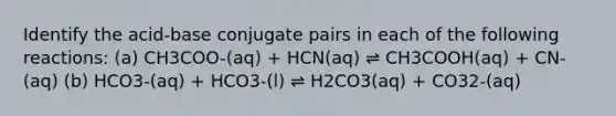 Identify the acid-base conjugate pairs in each of the following reactions: (a) CH3COO-(aq) + HCN(aq) ⇌ CH3COOH(aq) + CN-(aq) (b) HCO3-(aq) + HCO3-(l) ⇌ H2CO3(aq) + CO32-(aq)