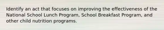 Identify an act that focuses on improving the effectiveness of the National School Lunch Program, School Breakfast Program, and other child nutrition programs.