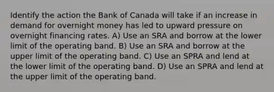 Identify the action the Bank of Canada will take if an increase in demand for overnight money has led to upward pressure on overnight financing rates. A) Use an SRA and borrow at the lower limit of the operating band. B) Use an SRA and borrow at the upper limit of the operating band. C) Use an SPRA and lend at the lower limit of the operating band. D) Use an SPRA and lend at the upper limit of the operating band.