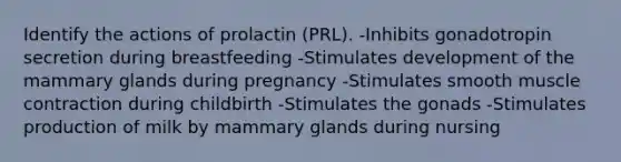 Identify the actions of prolactin (PRL). -Inhibits gonadotropin secretion during breastfeeding -Stimulates development of the mammary glands during pregnancy -Stimulates smooth muscle contraction during childbirth -Stimulates the gonads -Stimulates production of milk by mammary glands during nursing