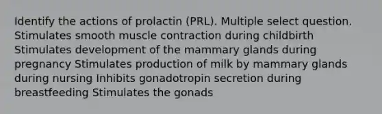 Identify the actions of prolactin (PRL). Multiple select question. Stimulates smooth muscle contraction during childbirth Stimulates development of the mammary glands during pregnancy Stimulates production of milk by mammary glands during nursing Inhibits gonadotropin secretion during breastfeeding Stimulates the gonads