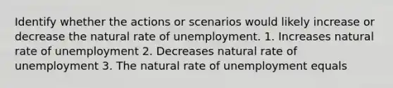 Identify whether the actions or scenarios would likely increase or decrease the natural rate of unemployment. 1. Increases natural rate of unemployment 2. Decreases natural rate of unemployment 3. The natural rate of unemployment equals