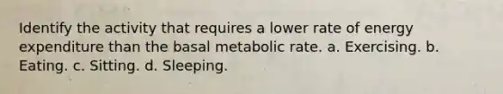 Identify the activity that requires a lower rate of energy expenditure than the basal metabolic rate. a. Exercising. b. Eating. c. Sitting. d. Sleeping.