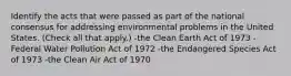 Identify the acts that were passed as part of the national consensus for addressing environmental problems in the United States. (Check all that apply.) -the Clean Earth Act of 1973 -Federal Water Pollution Act of 1972 -the Endangered Species Act of 1973 -the Clean Air Act of 1970