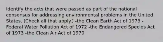 Identify the acts that were passed as part of the national consensus for addressing environmental problems in the United States. (Check all that apply.) -the Clean Earth Act of 1973 -Federal Water Pollution Act of 1972 -the Endangered Species Act of 1973 -the Clean Air Act of 1970