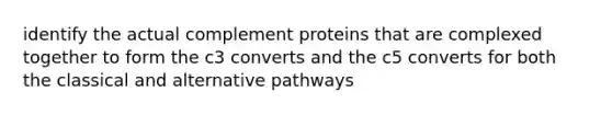 identify the actual complement proteins that are complexed together to form the c3 converts and the c5 converts for both the classical and alternative pathways