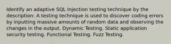 Identify an adaptive SQL Injection testing technique by the description: A testing technique is used to discover coding errors by inputting massive amounts of random data and observing the changes in the output. Dynamic Testing. Static application security testing. Functional Testing. Fuzz Testing.