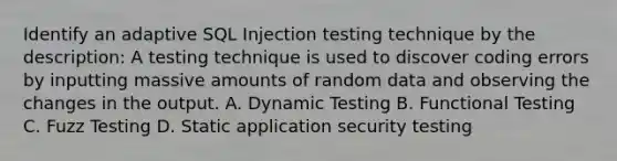 Identify an adaptive SQL Injection testing technique by the description: A testing technique is used to discover coding errors by inputting massive amounts of random data and observing the changes in the output. A. Dynamic Testing B. Functional Testing C. Fuzz Testing D. Static application security testing