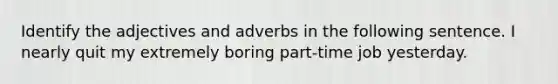 Identify the adjectives and adverbs in the following sentence. I nearly quit my extremely boring part-time job yesterday.