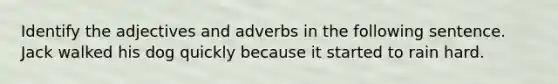 Identify the adjectives and adverbs in the following sentence. Jack walked his dog quickly because it started to rain hard.