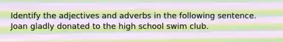 Identify the adjectives and adverbs in the following sentence. Joan gladly donated to the high school swim club.