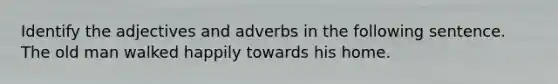 Identify the adjectives and adverbs in the following sentence. The old man walked happily towards his home.