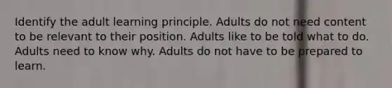 Identify the adult learning principle. Adults do not need content to be relevant to their position. Adults like to be told what to do. Adults need to know why. Adults do not have to be prepared to learn.