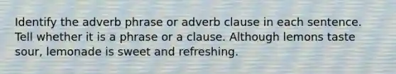 Identify the adverb phrase or adverb clause in each sentence. Tell whether it is a phrase or a clause. Although lemons taste sour, lemonade is sweet and refreshing.