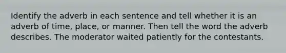 Identify the adverb in each sentence and tell whether it is an adverb of time, place, or manner. Then tell the word the adverb describes. The moderator waited patiently for the contestants.