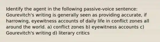 Identify the agent in the following passive-voice sentence: Gourevitch's writing is generally seen as providing accurate, if harrowing, eyewitness accounts of daily life in conflict zones all around the world. a) conflict zones b) eyewitness accounts c) Gourevitch's writing d) literary critics