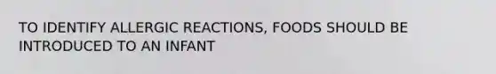 TO IDENTIFY ALLERGIC REACTIONS, FOODS SHOULD BE INTRODUCED TO AN INFANT