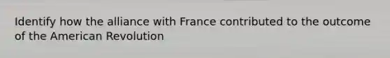 Identify how the alliance with France contributed to the outcome of the American Revolution