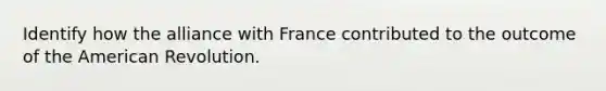 Identify how the alliance with France contributed to the outcome of the American Revolution.