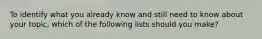 To identify what you already know and still need to know about your topic, which of the following lists should you make?