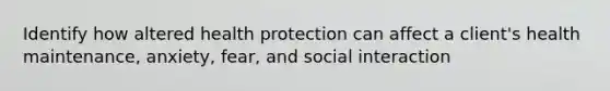 Identify how altered health protection can affect a client's health maintenance, anxiety, fear, and social interaction