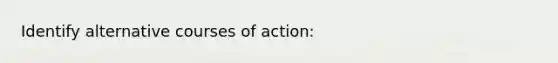 Identify alternative courses of action: