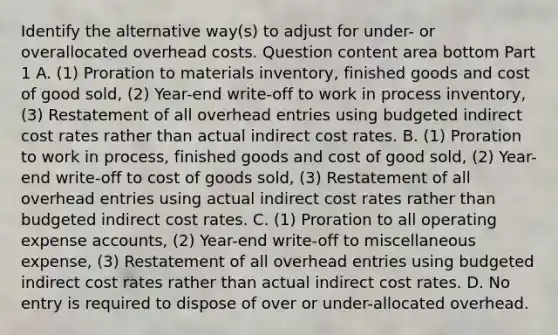 Identify the alternative​ way(s) to adjust for​ under- or overallocated overhead costs. Question content area bottom Part 1 A. ​(1) Proration to materials​ inventory, finished goods and cost of good​ sold, (2)​ Year-end write-off to work in process​ inventory, (3) Restatement of all overhead entries using budgeted indirect cost rates rather than actual indirect cost rates. B. ​(1) Proration to work in​ process, finished goods and cost of good​ sold, (2)​ Year-end write-off to cost of goods​ sold, (3) Restatement of all overhead entries using actual indirect cost rates rather than budgeted indirect cost rates. C. ​(1) Proration to all operating expense​ accounts, (2)​ Year-end write-off to miscellaneous​ expense, (3) Restatement of all overhead entries using budgeted indirect cost rates rather than actual indirect cost rates. D. No entry is required to dispose of over or​ under-allocated overhead.