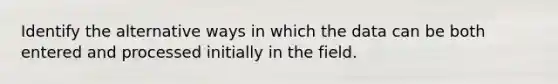 Identify the alternative ways in which the data can be both entered and processed initially in the field.