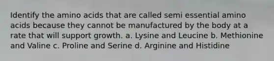 Identify the amino acids that are called semi essential amino acids because they cannot be manufactured by the body at a rate that will support growth. a. Lysine and Leucine b. Methionine and Valine c. Proline and Serine d. Arginine and Histidine