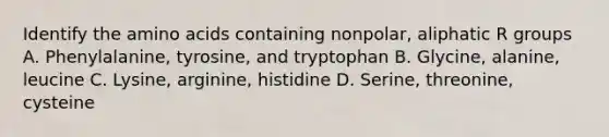 Identify the amino acids containing nonpolar, aliphatic R groups A. Phenylalanine, tyrosine, and tryptophan B. Glycine, alanine, leucine C. Lysine, arginine, histidine D. Serine, threonine, cysteine