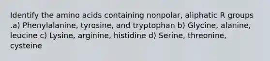 Identify the amino acids containing nonpolar, aliphatic R groups .a) Phenylalanine, tyrosine, and tryptophan b) Glycine, alanine, leucine c) Lysine, arginine, histidine d) Serine, threonine, cysteine