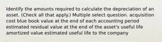 Identify the amounts required to calculate the depreciation of an asset. (Check all that apply.) Multiple select question. acquisition cost blue book value at the end of each accounting period estimated residual value at the end of the asset's useful life amortized value estimated useful life to the company