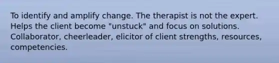 To identify and amplify change. The therapist is not the expert. Helps the client become "unstuck" and focus on solutions. Collaborator, cheerleader, elicitor of client strengths, resources, competencies.