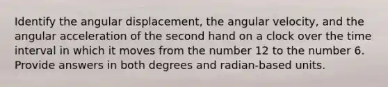 Identify the angular displacement, the angular velocity, and the angular acceleration of the second hand on a clock over the time interval in which it moves from the number 12 to the number 6. Provide answers in both degrees and radian-based units.