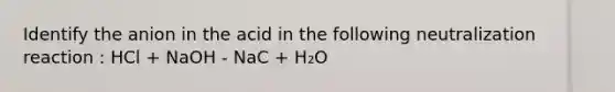 Identify the anion in the acid in the following neutralization reaction : HCl + NaOH - NaC + H₂O