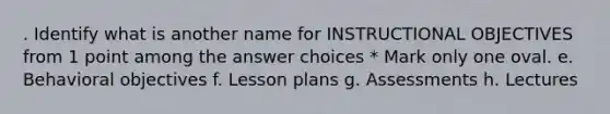 . Identify what is another name for INSTRUCTIONAL OBJECTIVES from 1 point among the answer choices * Mark only one oval. e. Behavioral objectives f. Lesson plans g. Assessments h. Lectures