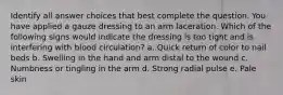 Identify all answer choices that best complete the question. You have applied a gauze dressing to an arm laceration. Which of the following signs would indicate the dressing is too tight and is interfering with blood circulation? a. Quick return of color to nail beds b. Swelling in the hand and arm distal to the wound c. Numbness or tingling in the arm d. Strong radial pulse e. Pale skin