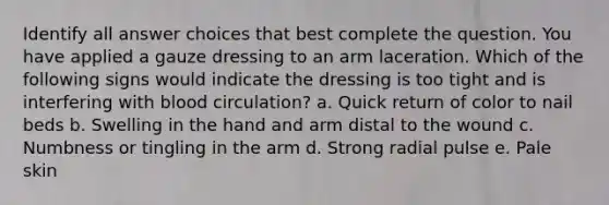 Identify all answer choices that best complete the question. You have applied a gauze dressing to an arm laceration. Which of the following signs would indicate the dressing is too tight and is interfering with blood circulation? a. Quick return of color to nail beds b. Swelling in the hand and arm distal to the wound c. Numbness or tingling in the arm d. Strong radial pulse e. Pale skin