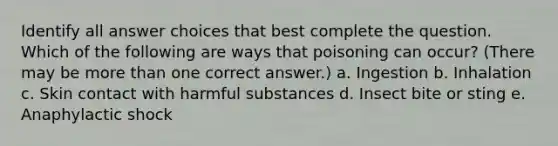 Identify all answer choices that best complete the question. Which of the following are ways that poisoning can occur? (There may be more than one correct answer.) a. Ingestion b. Inhalation c. Skin contact with harmful substances d. Insect bite or sting e. Anaphylactic shock