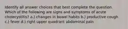 Identify all answer choices that best complete the question. ​ ​Which of the following are signs and symptoms of acute cholecystitis? a.) changes in bowel habits b.) productive cough c.) fever d.) right upper quadrant abdominal pain