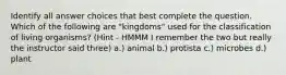 Identify all answer choices that best complete the question. Which of the following are "kingdoms" used for the classification of living organisms?​ (Hint - HMMM I remember the two but really the instructor said three) a.) animal b.) protista c.) microbes d.) plant