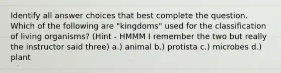 Identify all answer choices that best complete the question. Which of the following are "kingdoms" used for the classification of living organisms?​ (Hint - HMMM I remember the two but really the instructor said three) a.) animal b.) protista c.) microbes d.) plant