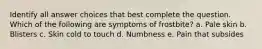 Identify all answer choices that best complete the question. Which of the following are symptoms of frostbite? a. Pale skin b. Blisters c. Skin cold to touch d. Numbness e. Pain that subsides