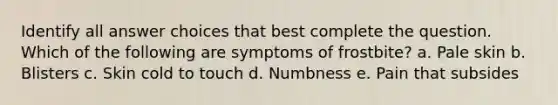 Identify all answer choices that best complete the question. Which of the following are symptoms of frostbite? a. Pale skin b. Blisters c. Skin cold to touch d. Numbness e. Pain that subsides