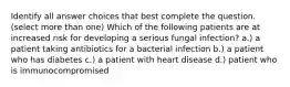 Identify all answer choices that best complete the question. ​(select more than one) ​Which of the following patients are at increased risk for developing a serious fungal infection? a.) a patient taking antibiotics for a bacterial infection b.) a patient who has diabetes c.) a patient with heart disease d.) patient who is immunocompromised