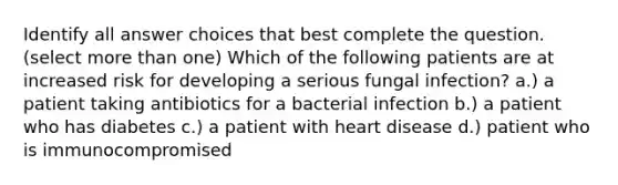 Identify all answer choices that best complete the question. ​(select more than one) ​Which of the following patients are at increased risk for developing a serious fungal infection? a.) a patient taking antibiotics for a bacterial infection b.) a patient who has diabetes c.) a patient with heart disease d.) patient who is immunocompromised