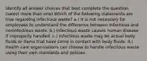 Identify all answer choices that best complete the question. ​(select more than one) Which of the following statements are true regarding infectious waste? a.) It is not necessary for employees to understand the difference between infectious and noninfectious waste. b.) Infectious waste causes human disease if improperly handled. c.) Infectious waste may be actual body fluids or items that have come in contact with body fluids. d.) Health care organizations can choose to handle infectious waste using their own standards and policies.